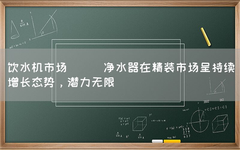 飲水機市場 || 凈水器在精裝市場呈持續增長態勢，潛力無限