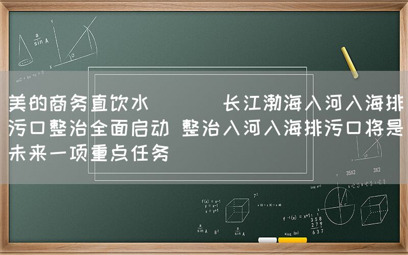 美的商務直飲水  || 長江渤海入河入海排污口整治全面啟動 整治入河入海排污口將是未來一項重點任務